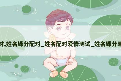 姓名缘分配对,姓名缘分配对_姓名配对爱情测试_姓名缘分测试两人关系 姓名缘分配对,姓名缘分配对_姓名配对爱情测试_姓名缘分测试两人关系
