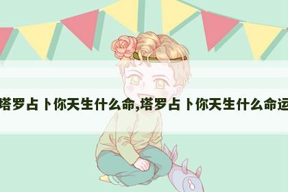 塔罗占卜你天生什么命,塔罗占卜你天生什么命运 塔罗占卜你天生什么命,塔罗占卜你天生什么命运