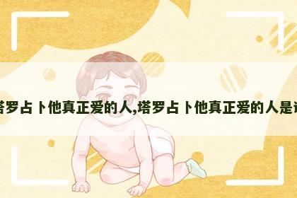 塔罗占卜他真正爱的人,塔罗占卜他真正爱的人是谁 塔罗占卜他真正爱的人,塔罗占卜他真正爱的人是谁