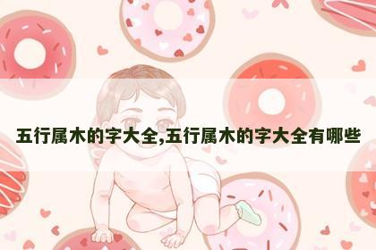 五行属木的字大全,五行属木的字大全有哪些 五行属木的字大全,五行属木的字大全有哪些