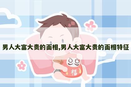 男人大富大贵的面相,男人大富大贵的面相特征 男人大富大贵的面相,男人大富大贵的面相特征