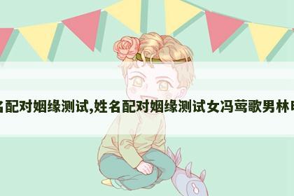 姓名配对姻缘测试,姓名配对姻缘测试女冯莺歌男林明斌 姓名配对姻缘测试,姓名配对姻缘测试女冯莺歌男林明斌