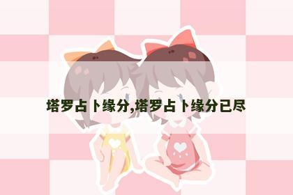 塔罗占卜缘分,塔罗占卜缘分已尽 塔罗占卜缘分,塔罗占卜缘分已尽