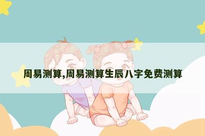 周易测算,周易测算生辰八字免费测算 周易测算,周易测算生辰八字免费测算