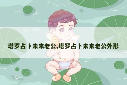 塔罗占卜未来老公,塔罗占卜未来老公外形 塔罗占卜未来老公,塔罗占卜未来老公外形