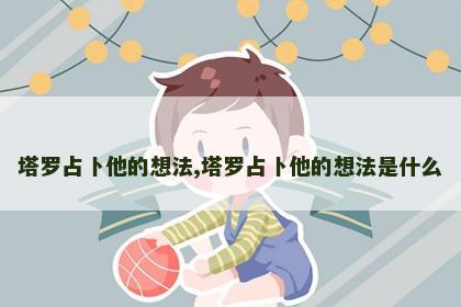 塔罗占卜他的想法,塔罗占卜他的想法是什么 塔罗占卜他的想法,塔罗占卜他的想法是什么
